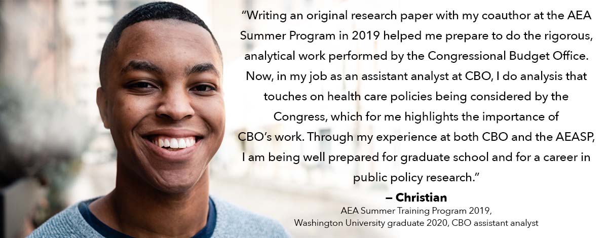 Writing an original research paper with my coauthor at the AEA Summer Program in 2019 helped me prepare to do the rigorous, analytical work performed by the Congressional Budget Office.  Now, in my job as an assistant analyst at CBO, I do analysis that touches on health care policies being considered by the Congress, which for me highlights the importance of CBO's work.  Through my experience at both CBO and the AEASP, I am being well prepared for graduate school and for a career in public policy research.
